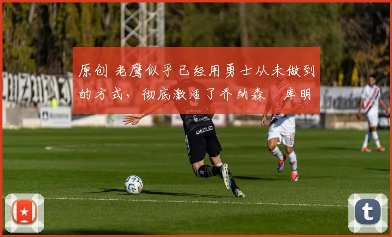 原创 老鹰似乎已经用勇士从未做到的方式,彻底激活了乔纳森・库明加