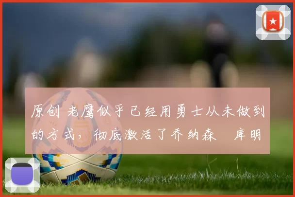 原创 老鹰似乎已经用勇士从未做到的方式，彻底激活了乔纳森・库明加