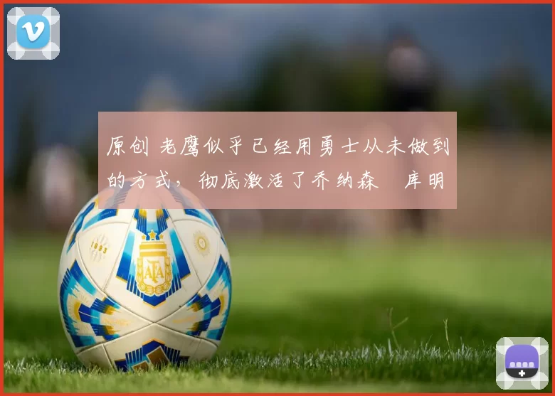 原创 老鹰似乎已经用勇士从未做到的方式，彻底激活了乔纳森・库明加