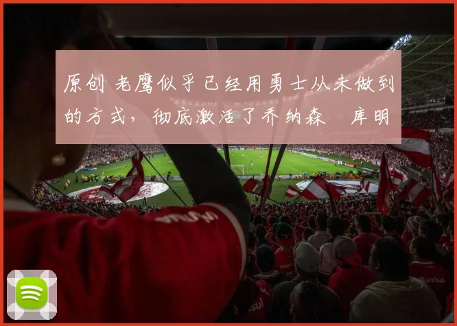 原创 老鹰似乎已经用勇士从未做到的方式，彻底激活了乔纳森・库明加