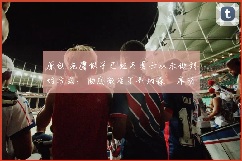 原创 老鹰似乎已经用勇士从未做到的方式,彻底激活了乔纳森・库明加