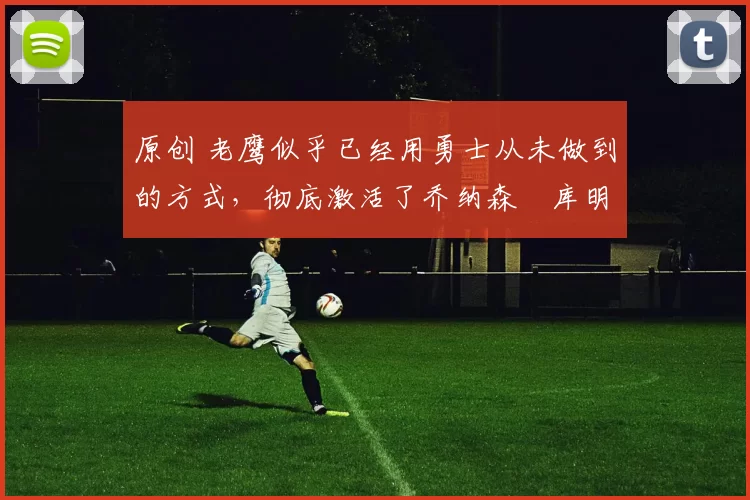 原创 老鹰似乎已经用勇士从未做到的方式,彻底激活了乔纳森・库明加