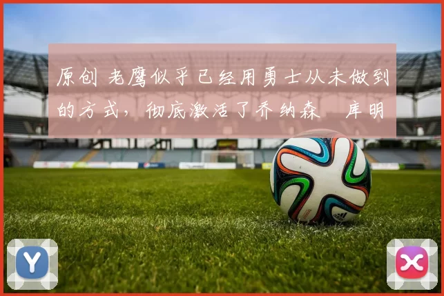 原创 老鹰似乎已经用勇士从未做到的方式，彻底激活了乔纳森・库明加