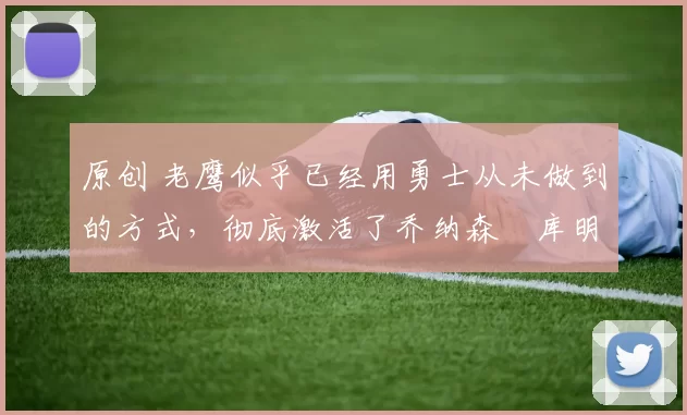 原创 老鹰似乎已经用勇士从未做到的方式，彻底激活了乔纳森・库明加