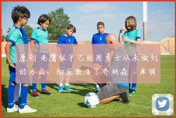 原创 老鹰似乎已经用勇士从未做到的方式,彻底激活了乔纳森・库明加