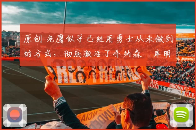 原创 老鹰似乎已经用勇士从未做到的方式,彻底激活了乔纳森・库明加