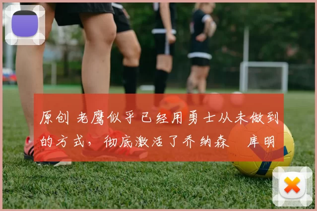 原创 老鹰似乎已经用勇士从未做到的方式,彻底激活了乔纳森・库明加