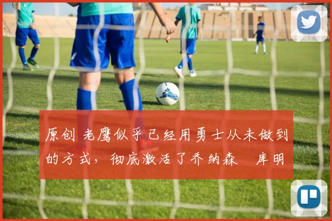 原创 老鹰似乎已经用勇士从未做到的方式,彻底激活了乔纳森・库明加