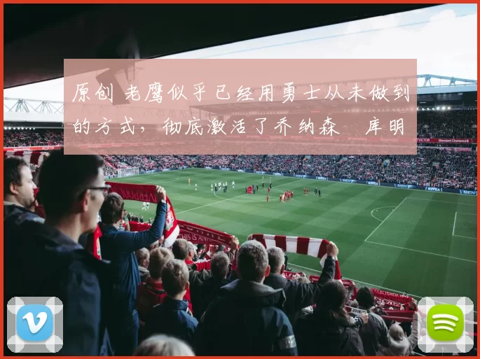 原创 老鹰似乎已经用勇士从未做到的方式，彻底激活了乔纳森・库明加