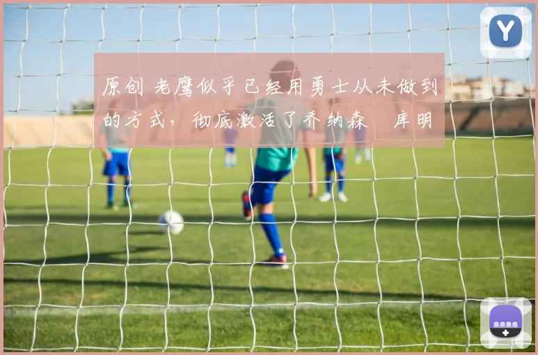 原创 老鹰似乎已经用勇士从未做到的方式，彻底激活了乔纳森・库明加