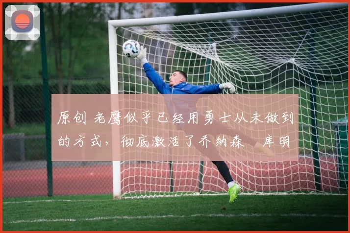 原创 老鹰似乎已经用勇士从未做到的方式,彻底激活了乔纳森・库明加
