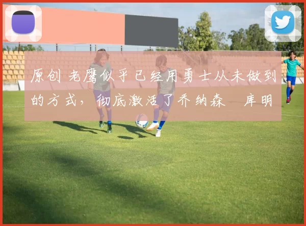 原创 老鹰似乎已经用勇士从未做到的方式,彻底激活了乔纳森・库明加