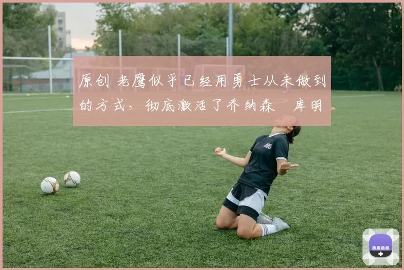 原创 老鹰似乎已经用勇士从未做到的方式，彻底激活了乔纳森・库明加