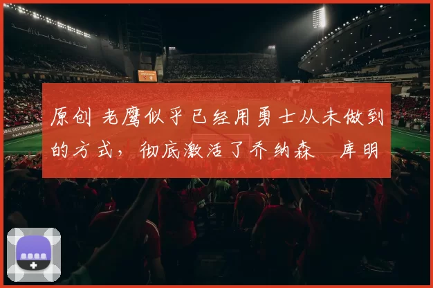 原创 老鹰似乎已经用勇士从未做到的方式,彻底激活了乔纳森・库明加