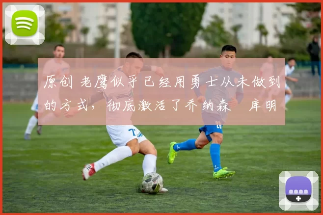 原创 老鹰似乎已经用勇士从未做到的方式,彻底激活了乔纳森・库明加