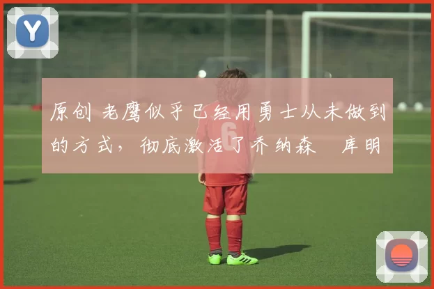 原创 老鹰似乎已经用勇士从未做到的方式,彻底激活了乔纳森・库明加