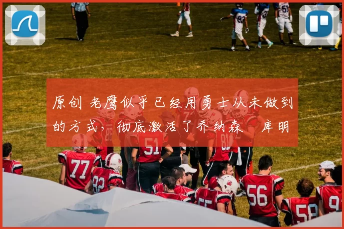 原创 老鹰似乎已经用勇士从未做到的方式，彻底激活了乔纳森・库明加