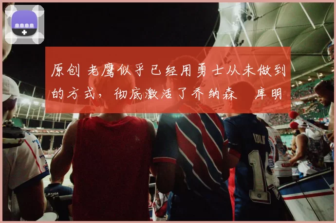 原创 老鹰似乎已经用勇士从未做到的方式，彻底激活了乔纳森・库明加