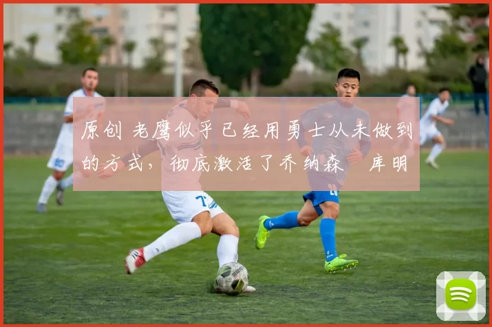 原创 老鹰似乎已经用勇士从未做到的方式,彻底激活了乔纳森・库明加