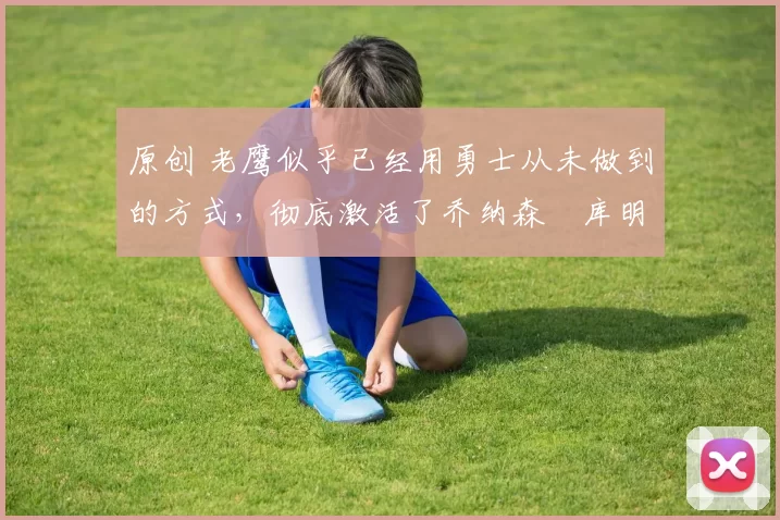 原创 老鹰似乎已经用勇士从未做到的方式，彻底激活了乔纳森・库明加