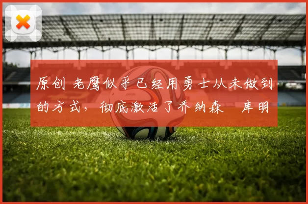 原创 老鹰似乎已经用勇士从未做到的方式,彻底激活了乔纳森・库明加