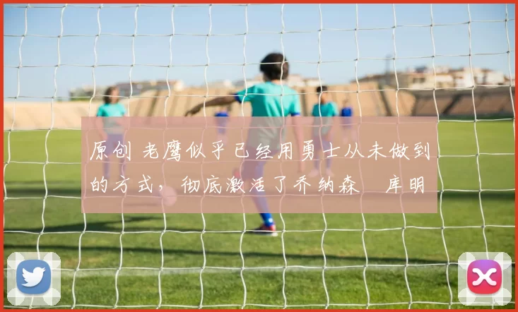 原创 老鹰似乎已经用勇士从未做到的方式，彻底激活了乔纳森・库明加