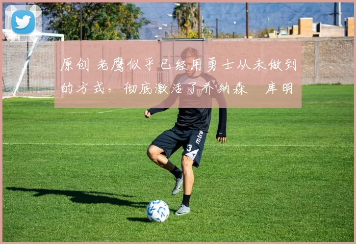 原创 老鹰似乎已经用勇士从未做到的方式,彻底激活了乔纳森・库明加