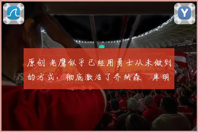 原创 老鹰似乎已经用勇士从未做到的方式,彻底激活了乔纳森・库明加