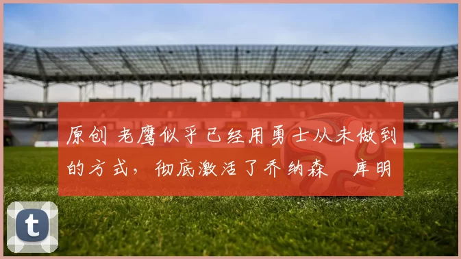 原创 老鹰似乎已经用勇士从未做到的方式，彻底激活了乔纳森・库明加