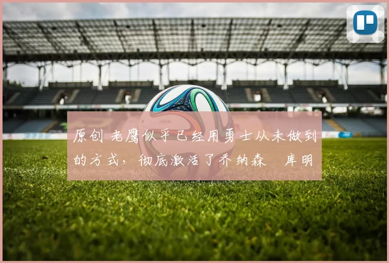 原创 老鹰似乎已经用勇士从未做到的方式，彻底激活了乔纳森・库明加