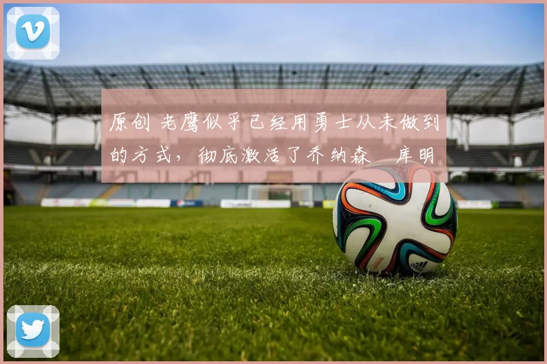 原创 老鹰似乎已经用勇士从未做到的方式，彻底激活了乔纳森・库明加