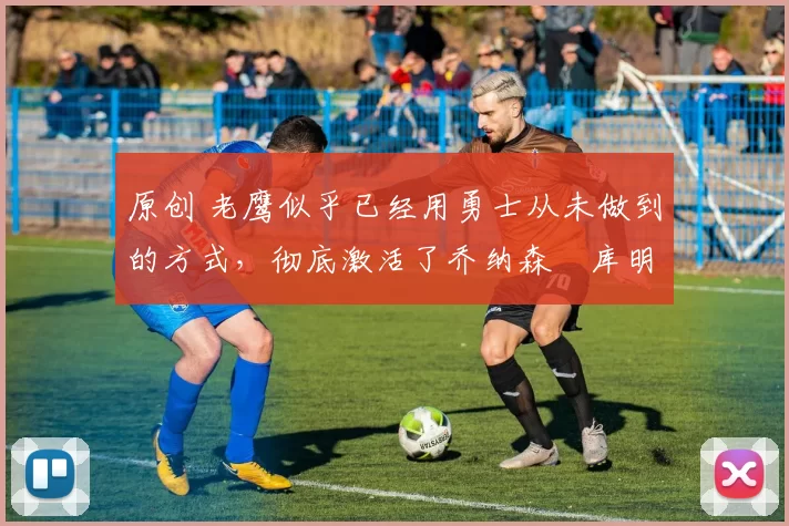 原创 老鹰似乎已经用勇士从未做到的方式,彻底激活了乔纳森・库明加