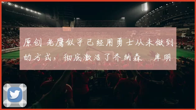 原创 老鹰似乎已经用勇士从未做到的方式，彻底激活了乔纳森・库明加