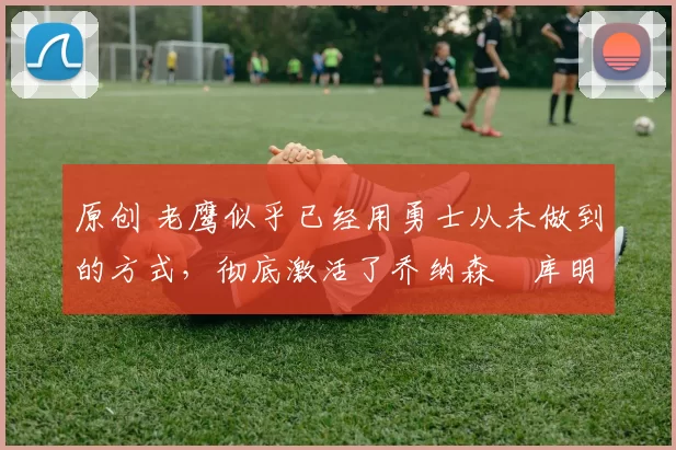 原创 老鹰似乎已经用勇士从未做到的方式,彻底激活了乔纳森・库明加