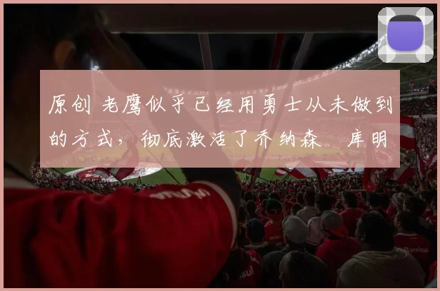 原创 老鹰似乎已经用勇士从未做到的方式，彻底激活了乔纳森・库明加