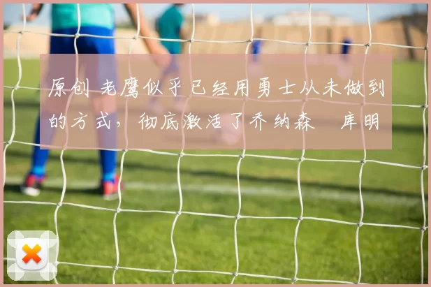 原创 老鹰似乎已经用勇士从未做到的方式，彻底激活了乔纳森・库明加