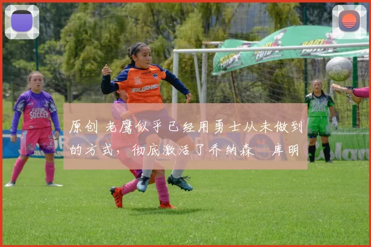 原创 老鹰似乎已经用勇士从未做到的方式,彻底激活了乔纳森・库明加