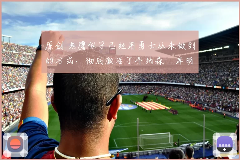 原创 老鹰似乎已经用勇士从未做到的方式，彻底激活了乔纳森・库明加