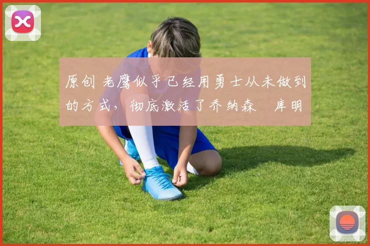 原创 老鹰似乎已经用勇士从未做到的方式，彻底激活了乔纳森・库明加