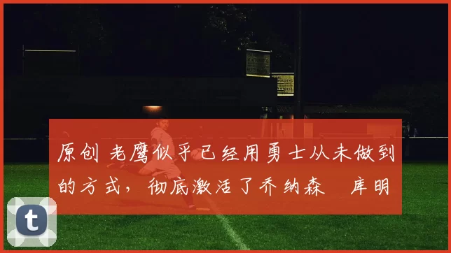 原创 老鹰似乎已经用勇士从未做到的方式，彻底激活了乔纳森・库明加