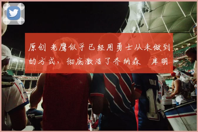 原创 老鹰似乎已经用勇士从未做到的方式,彻底激活了乔纳森・库明加