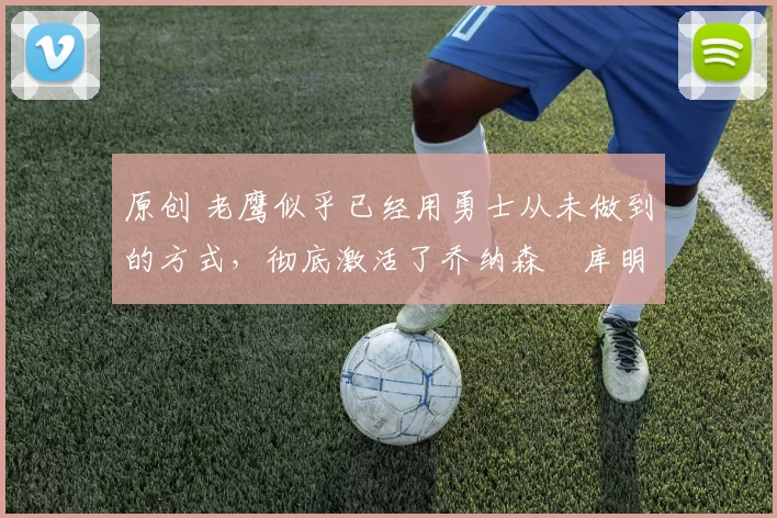 原创 老鹰似乎已经用勇士从未做到的方式,彻底激活了乔纳森・库明加