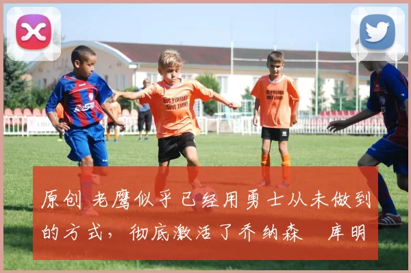 原创 老鹰似乎已经用勇士从未做到的方式,彻底激活了乔纳森・库明加