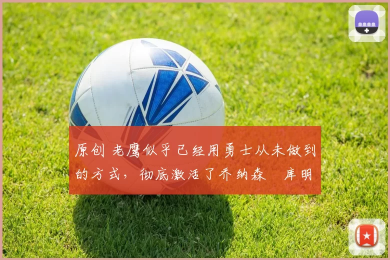 原创 老鹰似乎已经用勇士从未做到的方式，彻底激活了乔纳森・库明加