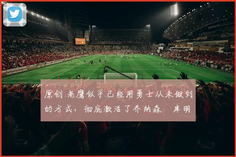 原创 老鹰似乎已经用勇士从未做到的方式,彻底激活了乔纳森・库明加