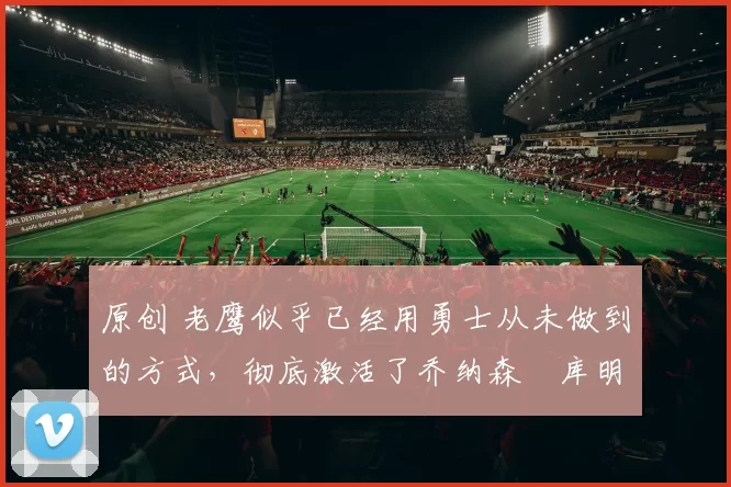 原创 老鹰似乎已经用勇士从未做到的方式,彻底激活了乔纳森・库明加