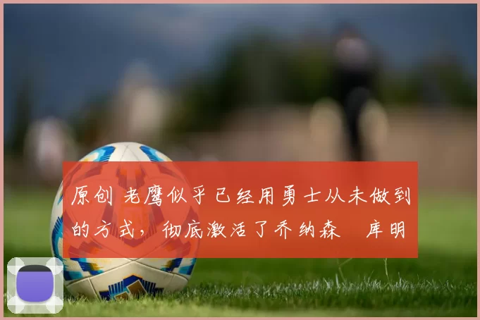 原创 老鹰似乎已经用勇士从未做到的方式，彻底激活了乔纳森・库明加