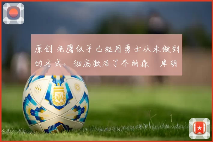 原创 老鹰似乎已经用勇士从未做到的方式，彻底激活了乔纳森・库明加