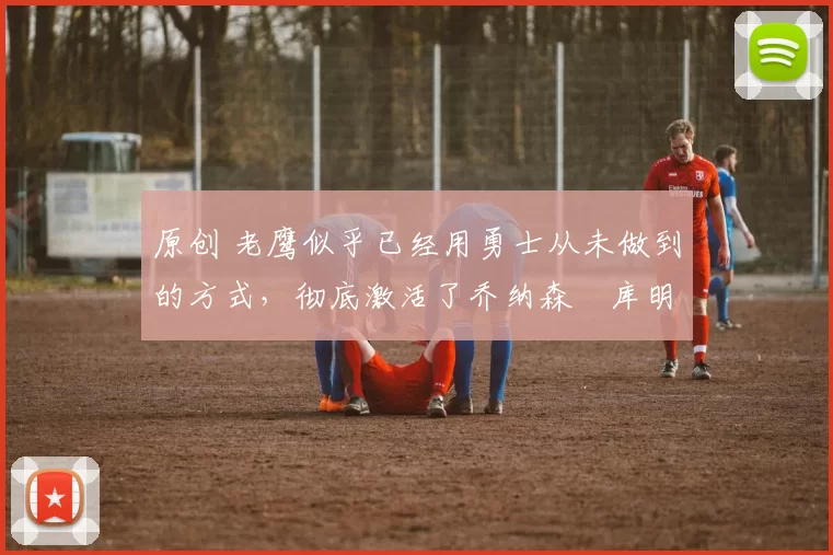 原创 老鹰似乎已经用勇士从未做到的方式,彻底激活了乔纳森・库明加