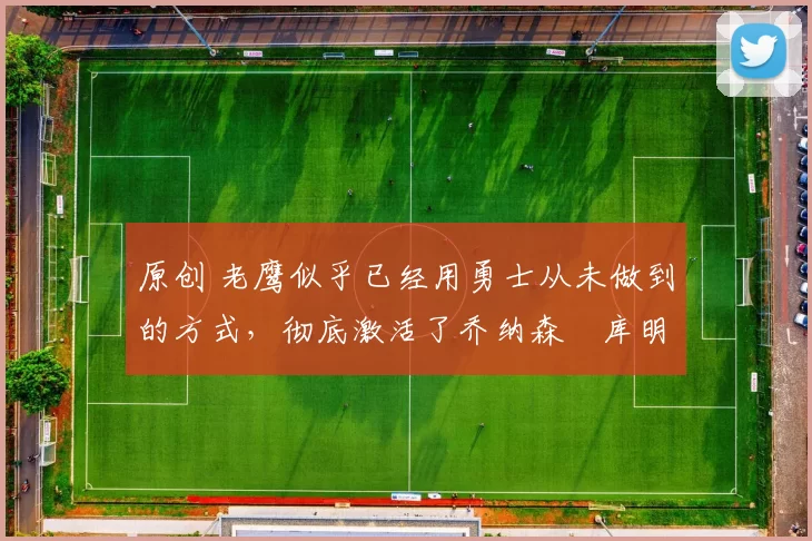 原创 老鹰似乎已经用勇士从未做到的方式，彻底激活了乔纳森・库明加